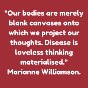 “Our bodies are merely blank canvases onto which we project our thoughts. Disease is loveless thinking materialised. Marianne Williamson.